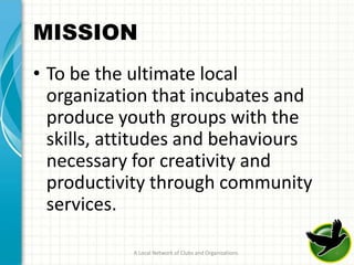 MISSION
• To be the ultimate local
  organization that incubates and
  produce youth groups with the
  skills, attitudes and behaviours
  necessary for creativity and
  productivity through community
  services.

            A Local Network of Clubs and Organizations   6
 