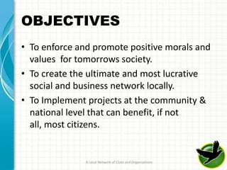 OBJECTIVES
• To enforce and promote positive morals and
  values for tomorrows society.
• To create the ultimate and most lucrative
  social and business network locally.
• To Implement projects at the community &
  national level that can benefit, if not
  all, most citizens.


               A Local Network of Clubs and Organizations   8
 
