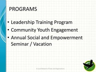 PROGRAMS

• Leadership Training Program
• Community Youth Engagement
• Annual Social and Empowerment
  Seminar / Vacation



           A Local Network of Clubs and Organizations   9
 