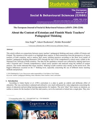 The European Journal of Social & Behavioural Sciences (eISSN: 2301-2218)
About the Content of Estonian and Finnish Music Teachers’
Pedagogical Thinking
Anu Seppa
*, Inkeri Ruokonena
, Heikki Ruismäkia
a
University of Helsinki, Box 8, 00014 University of Helsinki, Finland
Abstract
This article reflects on connections between music teachers’ pedagogical thinking and music syllabi of Estonia and
Finland. The intention of this article is to highlight these aspects, to find connections from the perspective of music
teachers of both countries, and to analyse their music teaching practices according to the three level model of
teachers’ pedagogical thinking (Kansanen 1993) through the lens of the comprehensive school music syllabi in the
National Core curricula of both countries. The data for the qualitative research was collected by making interviews
with 5 Estonian and 5 Finnish comprehensive school music teachers and analysed using the method of content
analysis. The results indicated that music teachers’ thinking in both countries stays mostly on the action level. The
biggest differences occurred on the 1st
thinking level, especially concerning the use of different music teaching
methods and practices.
© 2013 Published by C-crcs. Peer-review under responsibility of the Editor of the Volume.
Keywords: teacher’s pedagogical thinking, music education, music teachers, music curriculum
1. Introduction
According to Galen Saylor et al. (1981) curriculum is a plan to guide an orderly and deliberate effort of
education. The way curriculum is planned and utilized is very much influenced by value judgements concerning the
nature of education and providing learning opportunities for students. The term “plan” here means an intention, an
outline or means for the teachers to feel free and creative, not to be restricted or locked into a single plan. They also
* Corresponding author. Tel.: +358 449933447; fax: +358 505606209..
E-mail address: anu.x.sepp@helsinki.fi.
 