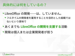 13
LibreOffe Kaigi 201815 䐀
具体的には何をしているの？
LibreOffe の開発……は、していません。
フルタイムの開発者を雇用することを目的とした組織では
ないという意味で
あくまでも LibreOffe の開発を支援する活動
開発は個人または企業開発者が担う
 