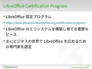 16
LibreOffe Kaigi 201815 䐀
LibreOffe Certiffation Program
LibreOffe 認定プログラム
https://www dofumentfoundation org/fertiffation/program/
LibreOffe のエコシステムを構築し育てる重要な
ピース
主にビジネスの世界で LibreOffe を広めるため
の専門家を認定
 