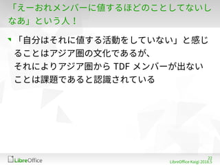 22
LibreOffe Kaigi 201815 䐀
「えーおれメンバーに値するほどのことしてないし
なあ」という人！
「自分はそれに値する活動をしていない」と感じ
ることはアジア圏の文化であるが、
それによりアジア圏から TDF メンバーが出ない
ことは課題であると認識されている
 