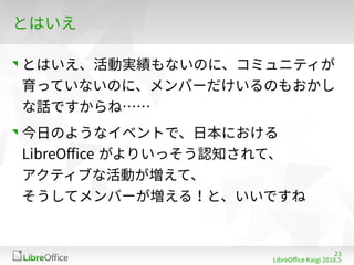 23
LibreOffe Kaigi 201815 䐀
とはいえ
とはいえ、活動実績もないのに、コミュニティが
育っていないのに、メンバーだけいるのもおかし
な話ですからね……
今日のようなイベントで、日本における
LibreOffe がよりいっそう認知されて、
アクティブな活動が増えて、
そうしてメンバーが増える！と、いいですね
 
