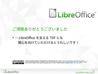 24
LibreOffe Kaigi 201815 䐀
All text and image content in this document is licensed under the Creative Commons Attribution-Share Alike 3.0 License
(unless otherwise specified). "LibreOffice" and "The Document Foundation" are registered trademarks. Their respective logos
and icons are subject to international copyright laws. The use of these therefore is subject to the trademark policy.
ご清聴ありがとうございました
… LibreOffe を支える TDF にも
　関心を向けていただけるとうれしいです！
 