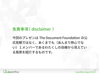 4
LibreOffice Kaigi 2018.5
免責事項（ disflaimer ）
今回のプレゼンは The Dofument Foundation の公
式見解ではなく、あくまでも（あんまり熱心でな
い）１メンバーであるわたくしの目線から見えてい
る風景を紹介するものです。
 