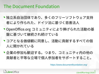 6
LibreOffe Kaigi 201815 䐀
The Dofument Foundation
独立系自治団体であり、多くのフリーソフトウェア支持
者により作られた、ドイツ法に基づく慈善法人
OpenOffe org コミュニティにより捧げられた活動の基
盤に基づいて継続され続けている
コアとなる価値観に同意し、活動に貢献するすべての個
人に開かれている
企業の参加も歓迎する。つまり、コミュニティ内の他の
貢献者と平等な立場で個人参加者をサポートすること。
https://www.documentfoundation.org/
 