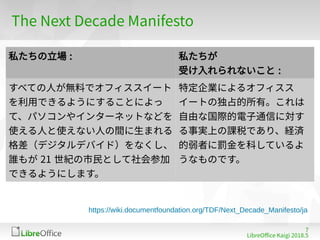 7
LibreOffe Kaigi 201815 䐀
The Next Defade Manifesto
私たちの立場 : 私たちが
受け入れられないこと :
すべての人が無料でオフィススイート
を利用できるようにすることによっ
て、パソコンやインターネットなどを
使える人と使えない人の間に生まれる
格差（デジタルデバイド）をなくし、
誰もが 21 世紀の市民として社会参加
できるようにします。
特定企業によるオフィスス
イートの独占的所有。これは
自由な国際的電子通信に対す
る事実上の課税であり、経済
的弱者に罰金を科しているよ
うなものです。
https://wiki.documentfoundation.org/TDF/Next_Decade_Manifesto/ja
 
