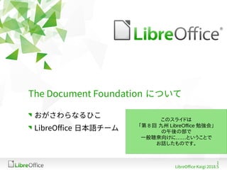 1
LibreOffice Kaigi 2018.5
The Document Foundation について
おがさわらなるひこ
LibreOffice 日本語チーム
このスライドは
「第 8 回 九州 LibreOffice 勉強会」
の午後の部で
……一般聴衆向けに ということで
お話したものです。
 