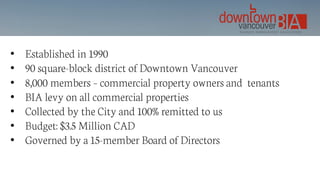 • Established in 1990
• 90 square-block district of Downtown Vancouver
• 8,000 members – commercial property owners and tenants
• BIA levy on all commercial properties
• Collected by the City and 100% remitted to us
• Budget: $3.5 Million CAD
• Governed by a 15-member Board of Directors
 
