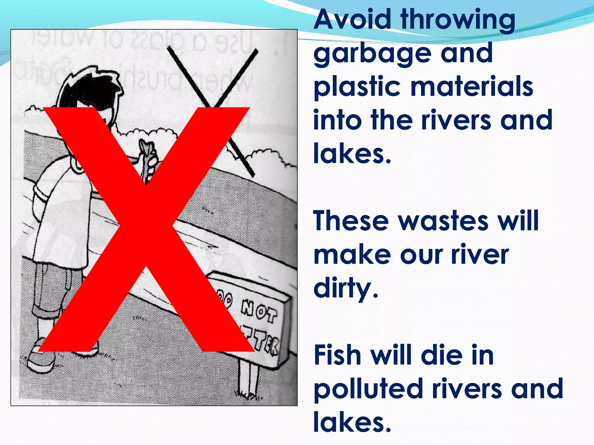 Avoid throwing
garbage and
plastic materials
into the rivers and
lakes.
These wastes will
make our river
dirty.
Fish will die in
polluted rivers and
lakes.
X
 