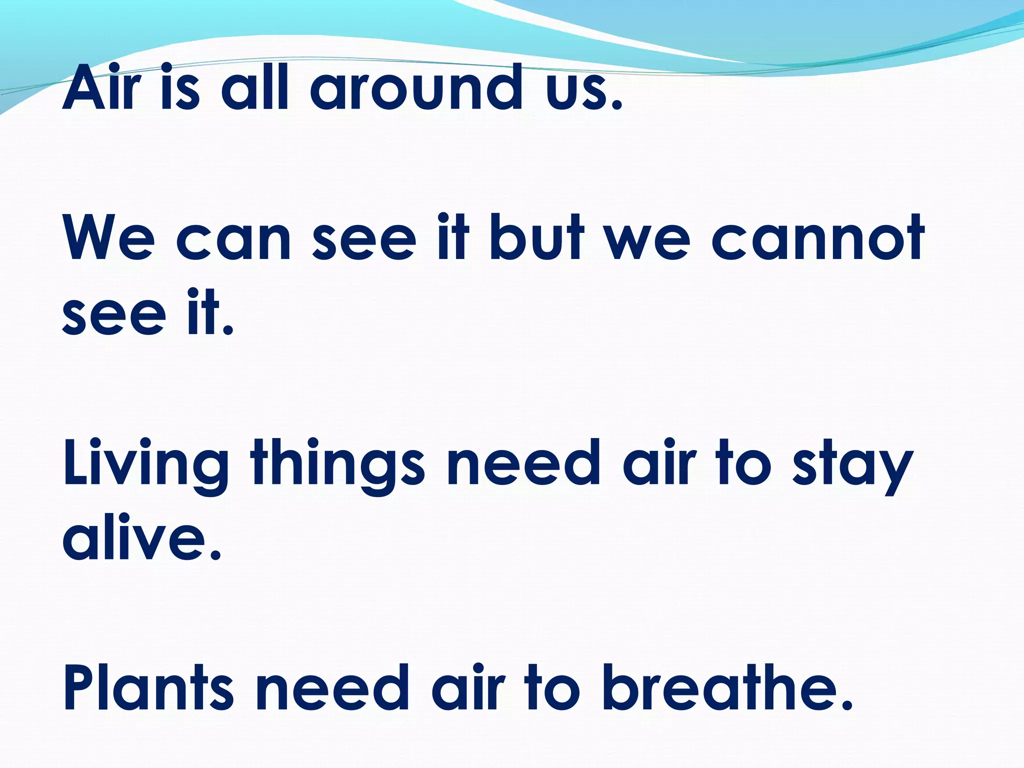 Air is all around us.
We can see it but we cannot
see it.
Living things need air to stay
alive.
Plants need air to breathe.
 
