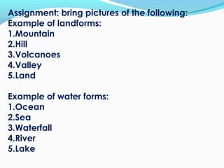 Assignment: bring pictures of the following:
Example of landforms:
1.Mountain
2.Hill
3.Volcanoes
4.Valley
5.Land
Example of water forms:
1.Ocean
2.Sea
3.Waterfall
4.River
5.Lake
 