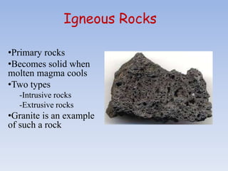 Igneous Rocks
•Primary rocks
•Becomes solid when
molten magma cools
•Two types
-Intrusive rocks
-Extrusive rocks
•Granite is an example
of such a rock