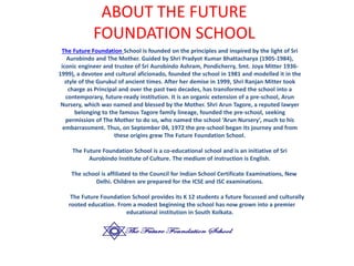 ABOUT THE FUTURE
FOUNDATION SCHOOL
The Future Foundation School is founded on the principles and inspired by the light of Sri
Aurobindo and The Mother. Guided by Shri Pradyot Kumar Bhattacharya (1905-1984),
iconic engineer and trustee of Sri Aurobindo Ashram, Pondicherry, Smt. Joya Mitter 1936-
1999), a devotee and cultural aficionado, founded the school in 1981 and modelled it in the
style of the Gurukul of ancient times. After her demise in 1999, Shri Ranjan Mitter took
charge as Principal and over the past two decades, has transformed the school into a
contemporary, future-ready institution. It is an organic extension of a pre-school, Arun
Nursery, which was named and blessed by the Mother. Shri Arun Tagore, a reputed lawyer
belonging to the famous Tagore family lineage, founded the pre-school, seeking
permission of The Mother to do so, who named the school ‘Arun Nursery’, much to his
embarrassment. Thus, on September 04, 1972 the pre-school began its journey and from
these origins grew The Future Foundation School.
The Future Foundation School is a co-educational school and is an initiative of Sri
Aurobindo Institute of Culture. The medium of instruction is English.
The school is affiliated to the Council for Indian School Certificate Examinations, New
Delhi. Children are prepared for the ICSE and ISC examinations.
The Future Foundation School provides its K 12 students a future focussed and culturally
rooted education. From a modest beginning the school has now grown into a premier
educational institution in South Kolkata.
 