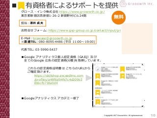 10Copyright© 2017 Grooowth Inc. All rights reserved.
グロース・インク株式会社 https://www.grooowth.co.jp/
東京都新宿区西新宿1-26-2 新宿野村ビル24階
担当: 澤井 貞夫
お問合せフォーム: https://www.gxp-group.co.jp/contact/input/gri
E-Mail: toiawase@grooowth.co.jp
※直通TEL: 080-8095-4486 (平日 11:00～19:00)
代表TEL: 03-5990-5437
■Google アナリティクス個人認定資格（GAIQ）及び
全てのGoogle 広告の認定資格(6種)を取得しています。
これらの認定資格証明書は こちらのURLから
ご確認頂けます。
■Googleアナリティクス アカデミー修了
■ 有資格者によるサポートを提供
無料
https://skillshop.exceedlms.com
/profiles/a48f6d94fe7c4d209b3
8bbcfb718a0d4
(資格名をクリックしてください。)
 