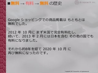 13Copyright© 2017 Grooowth Inc. All rights reserved.
■無料 → 有料 → 無料 の歴史
Google ショッピングでの商品掲載は もともとは
無料でした。
2012 年 10 月に まず米国で完全有料化し、
続いて、2013 年 2 月には日本を含む その他の国でも
有料になりました。
それから約8年を経て 2020 年 10 月 に
再び無料になったのです。
 