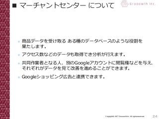 24Copyright© 2017 Grooowth Inc. All rights reserved.
■ マーチャントセンター について
● 商品データを受け取る ある種のデータベースのような役割を
果たします。
● アクセス数などのデータも取得でき分析が行えます。
● 共同作業者となる人、別のGoogleアカウントに閲覧権などを与え、
それぞれがデータを見て改善を進めることができます。
● Googleショッピング広告と連携できます。
 
