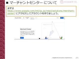 25Copyright© 2017 Grooowth Inc. All rights reserved.
■ マーチャントセンター について
まずは
https://www.google.com/intl/ja_jp/retail/solutions/merchant-
center/ にアクセスしてアカウントを作りましょう。
 