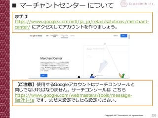 26Copyright© 2017 Grooowth Inc. All rights reserved.
■ マーチャントセンター について
まずは
https://www.google.com/intl/ja_jp/retail/solutions/merchant-
center/ にアクセスしてアカウントを作りましょう。
【ご注意】使用するGoogleアカウントはサーチコンソールと
同じでなければなりません。サーチコンソールは こちら
https://www.google.com/webmasters/tools/message-
list?hl=ja です。まだ未設定でしたら設定ください。
 