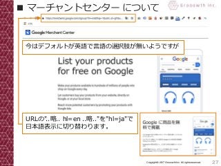 27Copyright© 2017 Grooowth Inc. All rights reserved.
■ マーチャントセンター について
今はデフォルトが英語で言語の選択肢が無いようですが
URLの"..略.. hl=en ..略.."を"hl=ja"で
日本語表示に切り替わります。
 