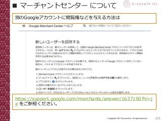 29Copyright© 2017 Grooowth Inc. All rights reserved.
■ マーチャントセンター について
https://support.google.com/merchants/answer/1637190?hl=j
a をご参照ください。
別のGoogleアカウントに閲覧権などを与える方法は
 