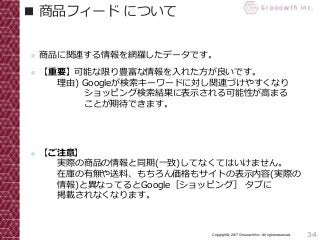 34Copyright© 2017 Grooowth Inc. All rights reserved.
■ 商品フィード について
● 商品に関連する情報を網羅したデータです。
● 【重要】可能な限り豊富な情報を入れた方が良いです。
理由) Googleが検索キーワードに対し関連づけやすくなり
ショッピング検索結果に表示される可能性が高まる
ことが期待できます。
● 【ご注意】
実際の商品の情報と同期(一致)してなくてはいけません。
在庫の有無や送料、もちろん価格もサイトの表示内容(実際の
情報)と異なってるとGoogle［ショッピング］ タブに
掲載されなくなります。
 
