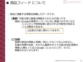 35Copyright© 2017 Grooowth Inc. All rights reserved.
■ 商品フィード について
● 商品に関連する情報を網羅したデータです。
● 【重要】可能な限り豊富な情報を入れた方が良いです。
理由) Googleが検索キーワードに対し関連づけやすくなり
ショッピング検索結果に表示される可能性が高まる
ことが期待できます。
● 【ご注意】
実際の商品の情報と同期(一致)してなくてはいけません。
在庫の有無や送料、もちろん価格もサイトの表示内容(実際の
情報)と異なってるとGoogle［ショッピング］ タブに
掲載されなくなります。
上位表示の話に関わってきます。
 