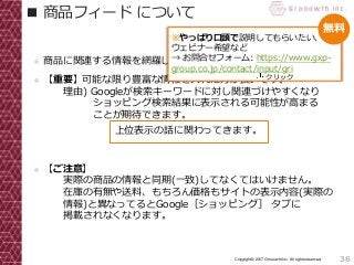 36Copyright© 2017 Grooowth Inc. All rights reserved.
■ 商品フィード について
● 商品に関連する情報を網羅したデータです。
● 【重要】可能な限り豊富な情報を入れた方が良いです。
理由) Googleが検索キーワードに対し関連づけやすくなり
ショッピング検索結果に表示される可能性が高まる
ことが期待できます。
● 【ご注意】
実際の商品の情報と同期(一致)してなくてはいけません。
在庫の有無や送料、もちろん価格もサイトの表示内容(実際の
情報)と異なってるとGoogle［ショッピング］ タブに
掲載されなくなります。
上位表示の話に関わってきます。
※やっぱり口頭で説明してもらいたい、
ウェビナー希望など
→ お問合せフォーム: https://www.gxp-
group.co.jp/contact/input/gri
クリック
無料
 