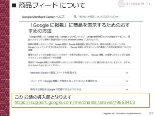 37Copyright© 2017 Grooowth Inc. All rights reserved.
■ 商品フィード について
この お話の導入部となります
https://support.google.com/merchants/answer/9668403
 