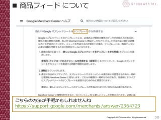 38Copyright© 2017 Grooowth Inc. All rights reserved.
■ 商品フィード について
こちらの方法が手軽かもしれませんね
https://support.google.com/merchants/answer/2364723
 