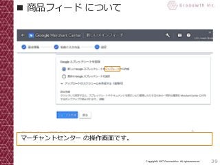 39Copyright© 2017 Grooowth Inc. All rights reserved.
■ 商品フィード について
マーチャントセンター の操作画面です。
 