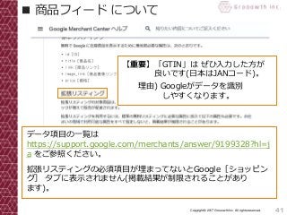 41Copyright© 2017 Grooowth Inc. All rights reserved.
■ 商品フィード について
データ項目の一覧は
https://support.google.com/merchants/answer/9199328?hl=j
a をご参照ください。
拡張リスティングの必須項目が埋まってないとGoogle［ショッピン
グ］ タブに表示されません(掲載結果が制限されることがあり
ます)。
【重要】「GTIN」は ぜひ入力した方が
良いです(日本はJANコード)。
理由) Googleがデータを識別
しやすくなります。
 