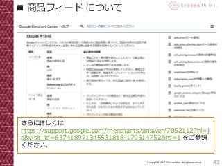 42Copyright© 2017 Grooowth Inc. All rights reserved.
■ 商品フィード について
さらに詳しくは
https://support.google.com/merchants/answer/7052112?hl=j
a&visit_id=637418971345531818-179514752&rd=1 をご参照
ください。
 