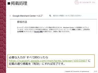 44Copyright© 2017 Grooowth Inc. All rights reserved.
■掲載処理
必要な入力が すべて終わったら
https://support.google.com/merchants/answer/10033607 に
記載の通り掲載を「有効」にすれば完了です。
 