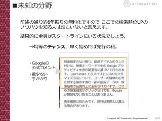 47Copyright© 2017 Grooowth Inc. All rights reserved.
■未知の分野
前述の通り約8年振りの無料化ですので ここでの検索順位UPの
ノウハウを知る人は誰もいないと言えます。
結果的に全員がスタートラインにいる状況でしょう。
→均等のチャンス、早く始めれば先行の利。
・Googleの
公式コメント
・数少ない
手がかり
 