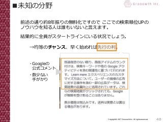 48Copyright© 2017 Grooowth Inc. All rights reserved.
■未知の分野
前述の通り約8年振りの無料化ですので ここでの検索順位UPの
ノウハウを知る人は誰もいないと言えます。
結果的に全員がスタートラインにいる状況でしょう。
→均等のチャンス、早く始めれば先行の利。
・Googleの
公式コメント
・数少ない
手がかり
 