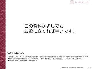 CONFIDENTIAL
●本文書は、グロース・インク株式会社が著作権その他の権利を有する営業秘密（含サプライヤー等第三者が権利を有するもの）です。
●当社の許可なく複製し利用すること、また漏洩することは「著作権法」「不正競争防止法」によって禁じられております。
●本資料内の社名・製品名は各社の登録商標です。
56Copyright© 2020 Grooowth Inc. All rights reserved.
この資料が少しでも
お役に立てれば幸いです。
 