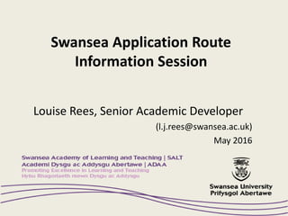 Swansea Application Route
Information Session
Louise Rees, Senior Academic Developer
(l.j.rees@swansea.ac.uk)
May 2016
 
