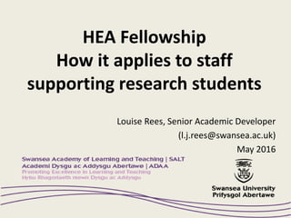 HEA Fellowship
How it applies to staff
supporting research students
Louise Rees, Senior Academic Developer
(l.j.rees@swansea.ac.uk)
May 2016
 