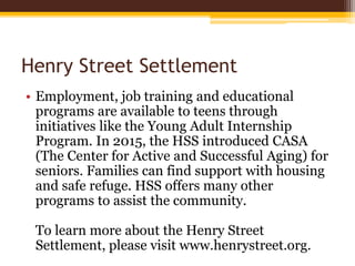Henry Street Settlement
• Employment, job training and educational
programs are available to teens through
initiatives like the Young Adult Internship
Program. In 2015, the HSS introduced CASA
(The Center for Active and Successful Aging) for
seniors. Families can find support with housing
and safe refuge. HSS offers many other
programs to assist the community.
To learn more about the Henry Street
Settlement, please visit www.henrystreet.org.
 