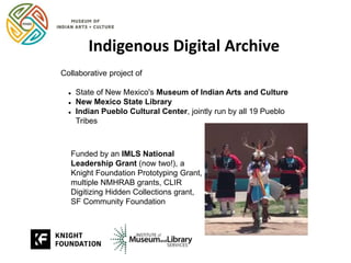 Indigenous Digital Archive
Collaborative project of
 State of New Mexico's Museum of Indian Arts and Culture
 New Mexico State Library
 Indian Pueblo Cultural Center, jointly run by all 19 Pueblo
Tribes
Funded by an IMLS National
Leadership Grant (now two!), a
Knight Foundation Prototyping Grant,
multiple NMHRAB grants, CLIR
Digitizing Hidden Collections grant,
SF Community Foundation
 