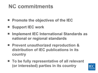  Promote the objectives of the IEC
 Support IEC work
 Implement IEC International Standards as
national or regional standards
 Prevent unauthorized reproduction &
distribution of IEC publications in its
country
 To be fully representative of all relevant
(or interested) parties in its country
 