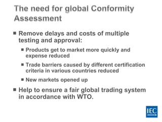  Remove delays and costs of multiple
testing and approval:
 Products get to market more quickly and
expense reduced
 Trade barriers caused by different certification
criteria in various countries reduced
 New markets opened up
 Help to ensure a fair global trading system
in accordance with WTO.
 