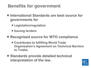  International Standards are best source for
governments for
 Legislation/regulation
 Issuing tenders
 Recognized source for WTO compliance
 Contributes to fulfilling World Trade
Organization’s Agreement on Technical Barriers
to Trades
 Standards provide detailed technical
interpretation of the law.
 