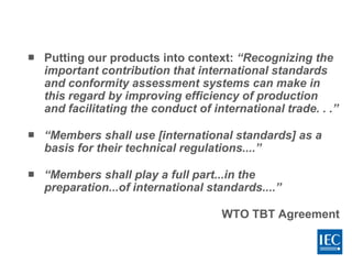  Putting our products into context: “Recognizing the
important contribution that international standards
and conformity assessment systems can make in
this regard by improving efficiency of production
and facilitating the conduct of international trade. . .”
 “Members shall use [international standards] as a
basis for their technical regulations....”
 “Members shall play a full part...in the
preparation...of international standards....”
WTO TBT Agreement
 