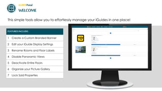iGUIDEPortal
WELCOME
This simple tools allow you to effortlessly manage your iGuides in one place!
FEATURES INCLUDE:
1 Create a Custom Branded Banner
2 Edit your iGuide Display Settings
3 Rename Rooms and Floor Labels
4 Disable Panoramic Views
5 Deactivate Entire Floors
6 Organize your Picture Gallery
7 Lock Sold Properties
 