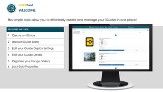 iGUIDEPortal
WELCOME
This simple tools allow you to effortlessly create and manage your iGuides in one place!
FEATURES INCLUDE:
1 Create an iGuide
2 Upload iGuide Data
3 Edit your iGuide Display Settings
4 Edit your iGuide Details
5 Organize your Image Gallery
6 Lock Sold Properties
 