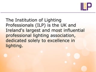 The Institution of Lighting
Professionals (ILP) is the UK and
Ireland's largest and most influential
professional lighting association,
dedicated solely to excellence in
lighting.
 