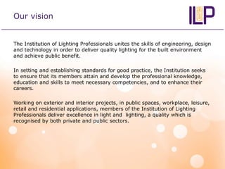Our vision
The Institution of Lighting Professionals unites the skills of engineering, design
and technology in order to deliver quality lighting for the built environment
and achieve public benefit.
In setting and establishing standards for good practice, the Institution seeks
to ensure that its members attain and develop the professional knowledge,
education and skills to meet necessary competencies, and to enhance their
careers.
Working on exterior and interior projects, in public spaces, workplace, leisure,
retail and residential applications, members of the Institution of Lighting
Professionals deliver excellence in light and lighting, a quality which is
recognised by both private and public sectors.
 